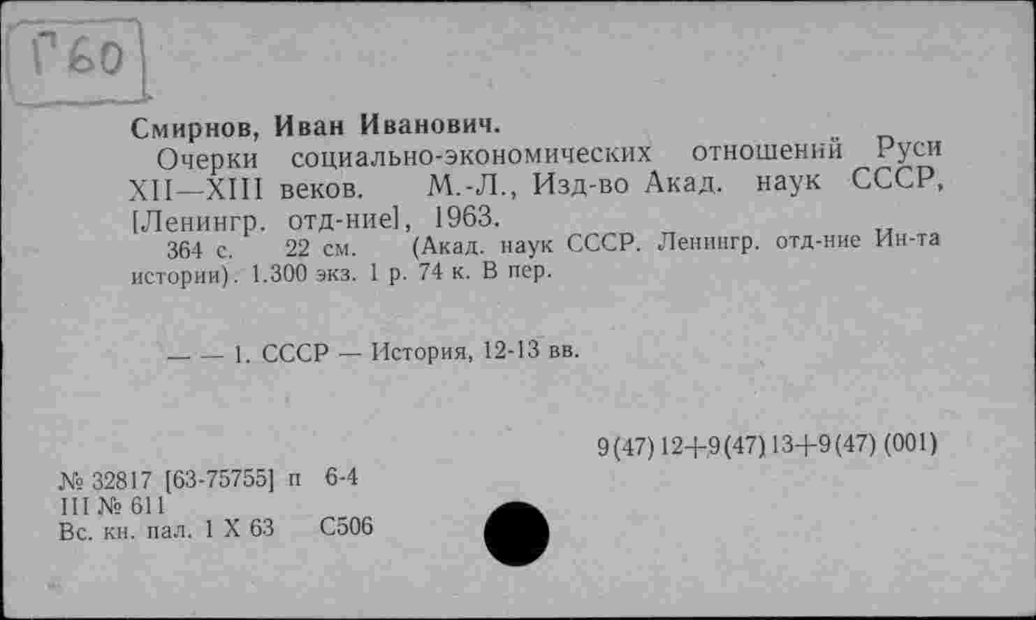 ﻿Смирнов, Иван Иванович.
Очерки социально-экономических отношений Руси XII—XIII веков.	М.-Л., Изд-во Акад, наук СССР,
[Ленингр. отд-ние], 1963.
364 с. 22 см. (Акад, наук СССР. Ленингр. отд-ние Ин-та истории). 1.300 экз. 1 р. 74 к. В пер.
____1. СССР — История, 12-13 вв.
№ 32817 [63-75755] п 6-4
III № 611
Вс. кн. пал. 1 X 63	С506
9(47) 124-9(47) 13+9(47) (001)